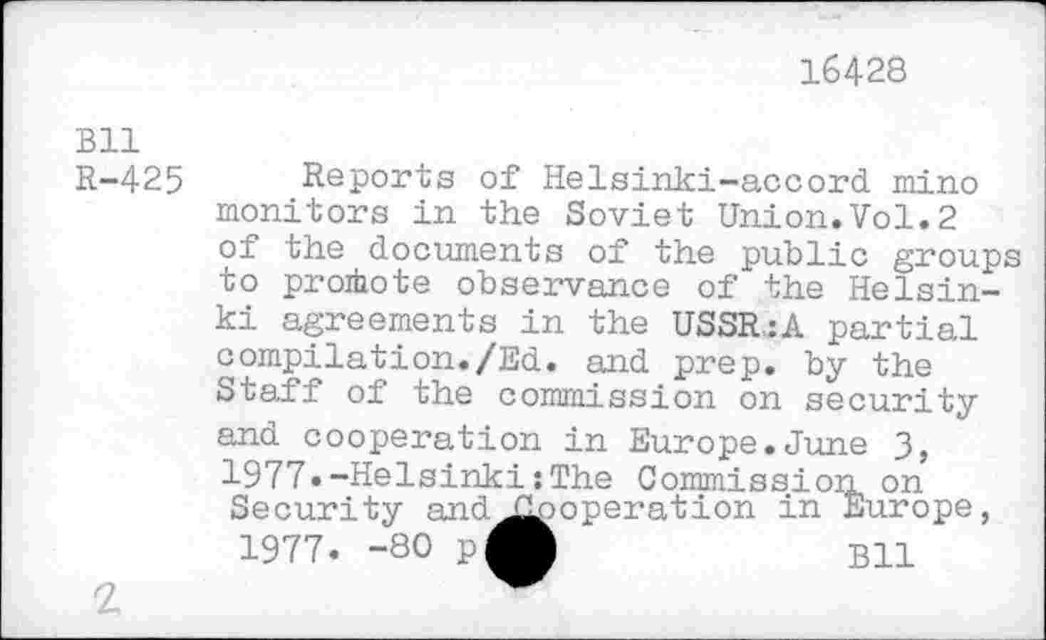 ﻿16428
Bll R-425
Reports of Helsinki-accord, mino monitors in the Soviet Union.Vol.2 of the documents of the public groups to promote observance of the Helsinki agreements in the USSR.:A partial compilation./Ed. and prep, by the Staff of the commission on security and cooperation in Europe.June 3, 1977.-Helsinki : The Commission on Security and^jooperation in Europe, 1977. -80 pft	B11